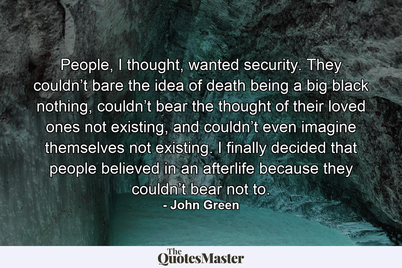 People, I thought, wanted security. They couldn’t bare the idea of death being a big black nothing, couldn’t bear the thought of their loved ones not existing, and couldn’t even imagine themselves not existing. I finally decided that people believed in an afterlife because they couldn’t bear not to. - Quote by John Green