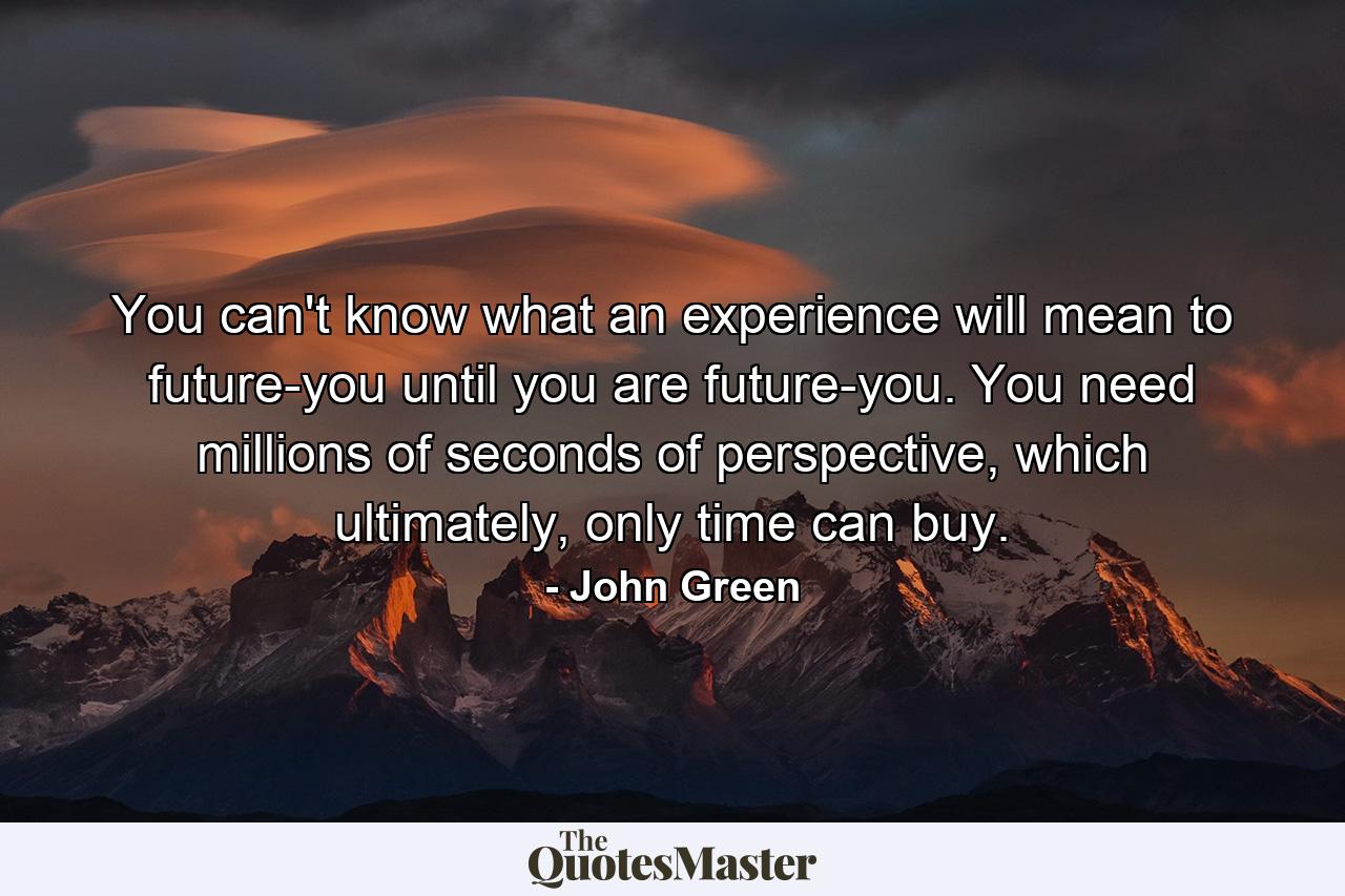 You can't know what an experience will mean to future-you until you are future-you. You need millions of seconds of perspective, which ultimately, only time can buy. - Quote by John Green