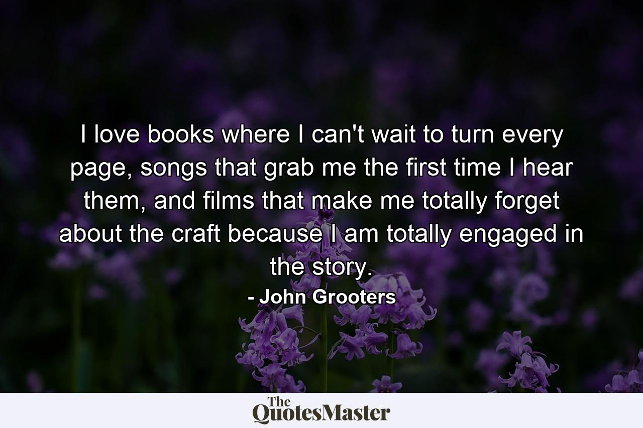 I love books where I can't wait to turn every page, songs that grab me the first time I hear them, and films that make me totally forget about the craft because I am totally engaged in the story. - Quote by John Grooters