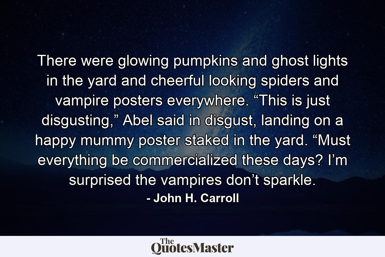 There were glowing pumpkins and ghost lights in the yard and cheerful looking spiders and vampire posters everywhere.  “This is just disgusting,” Abel said in disgust, landing on a happy mummy poster staked in the yard.  “Must everything be commercialized these days?  I’m surprised the vampires don’t sparkle. - Quote by John H. Carroll