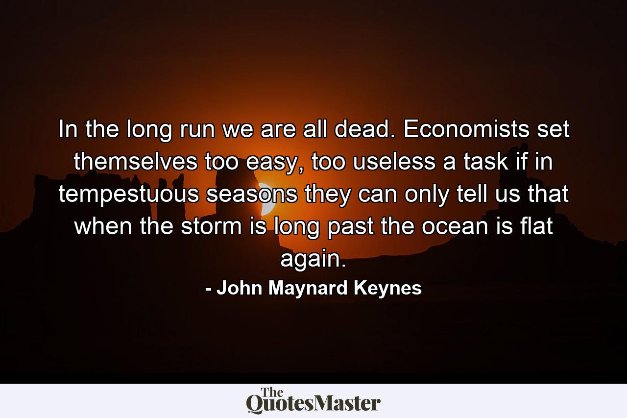 In the long run we are all dead. Economists set themselves too easy, too useless a task if in tempestuous seasons they can only tell us that when the storm is long past the ocean is flat again. - Quote by John Maynard Keynes