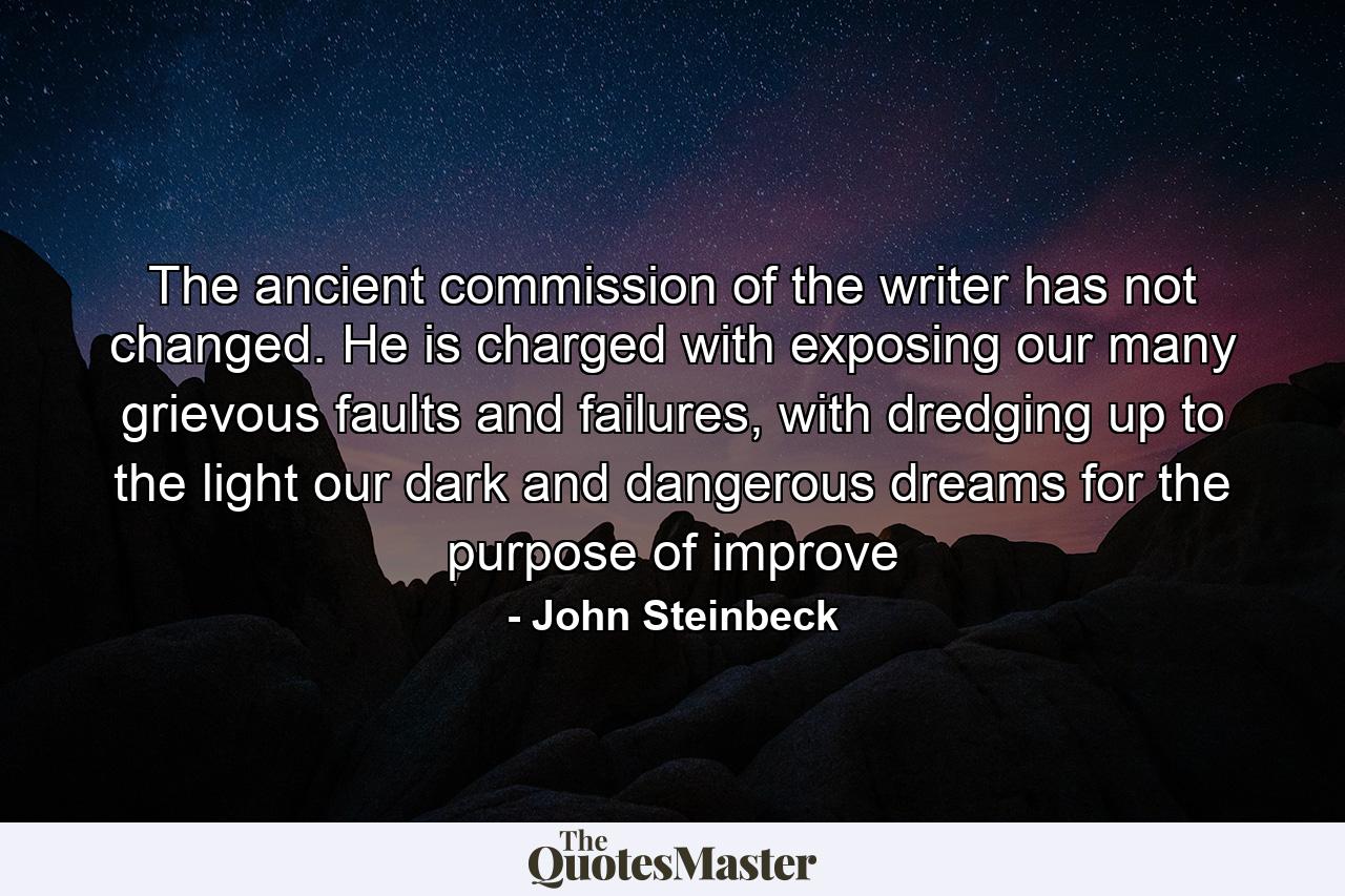 The ancient commission of the writer has not changed. He is charged with exposing our many grievous faults and failures, with dredging up to the light our dark and dangerous dreams for the purpose of improve - Quote by John Steinbeck