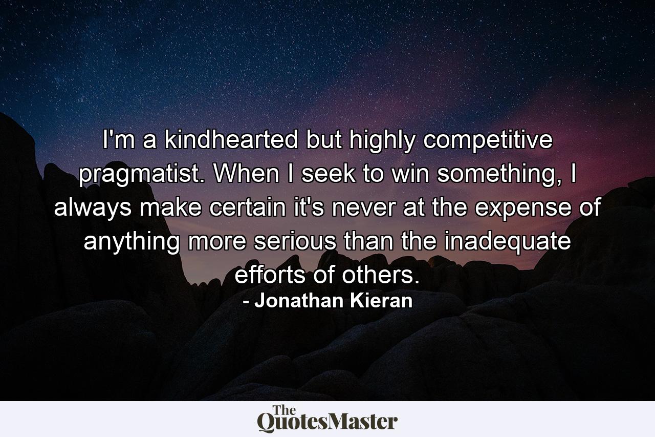 I'm a kindhearted but highly competitive pragmatist. When I seek to win something, I always make certain it's never at the expense of anything more serious than the inadequate efforts of others. - Quote by Jonathan Kieran