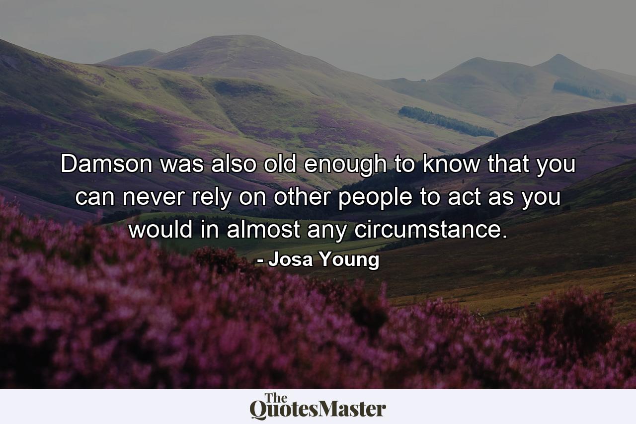 Damson was also old enough to know that you can never rely on other people to act as you would in almost any circumstance. - Quote by Josa Young