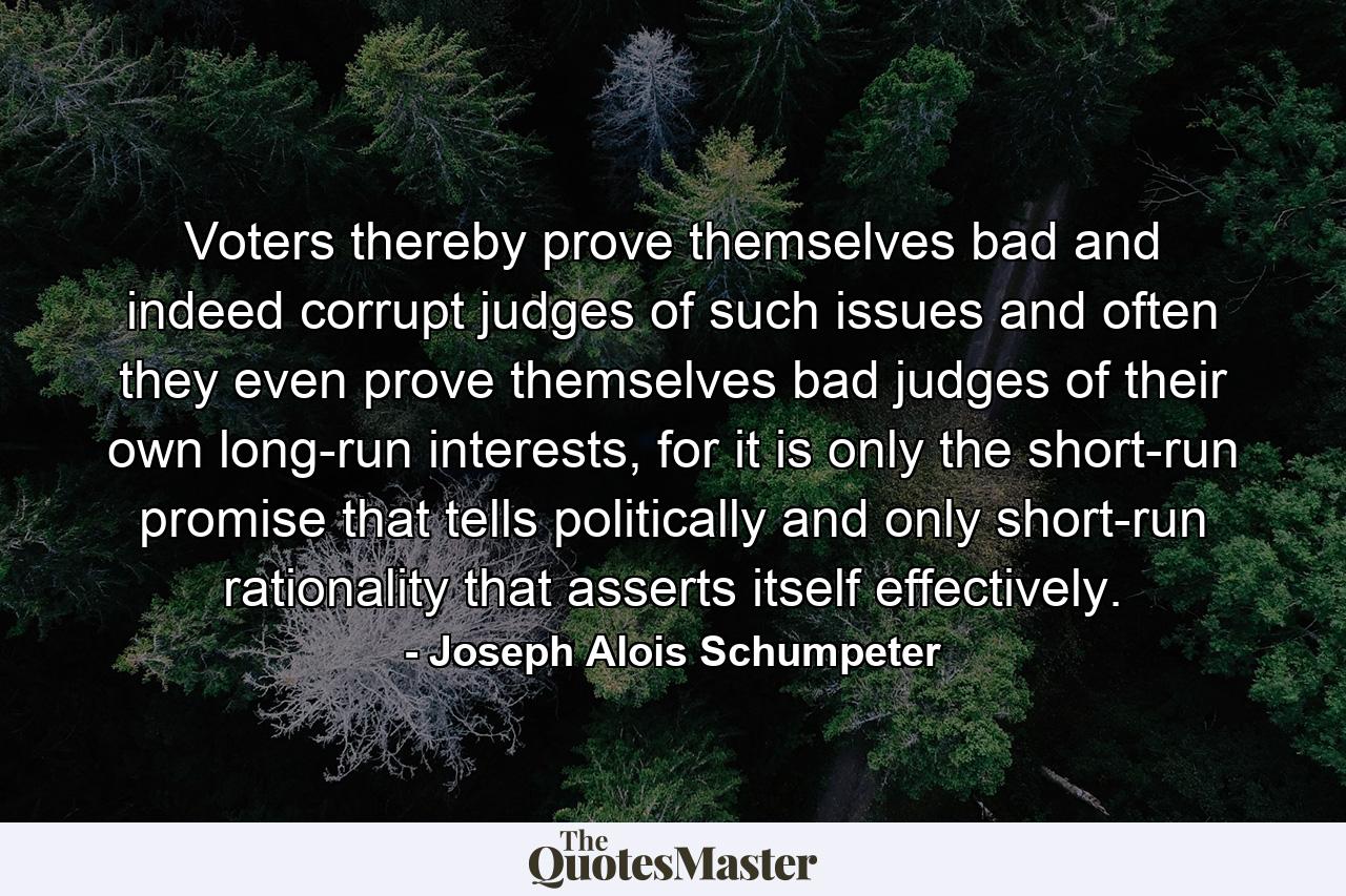 Voters thereby prove themselves bad and indeed corrupt judges of such issues and often they even prove themselves bad judges of their own long-run interests, for it is only the short-run promise that tells politically and only short-run rationality that asserts itself effectively. - Quote by Joseph Alois Schumpeter