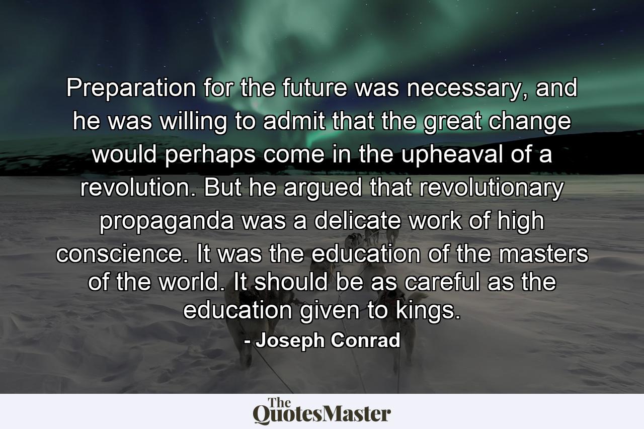 Preparation for the future was necessary, and he was willing to admit that the great change would perhaps come in the upheaval of a revolution. But he argued that revolutionary propaganda was a delicate work of high conscience. It was the education of the masters of the world. It should be as careful as the education given to kings. - Quote by Joseph Conrad