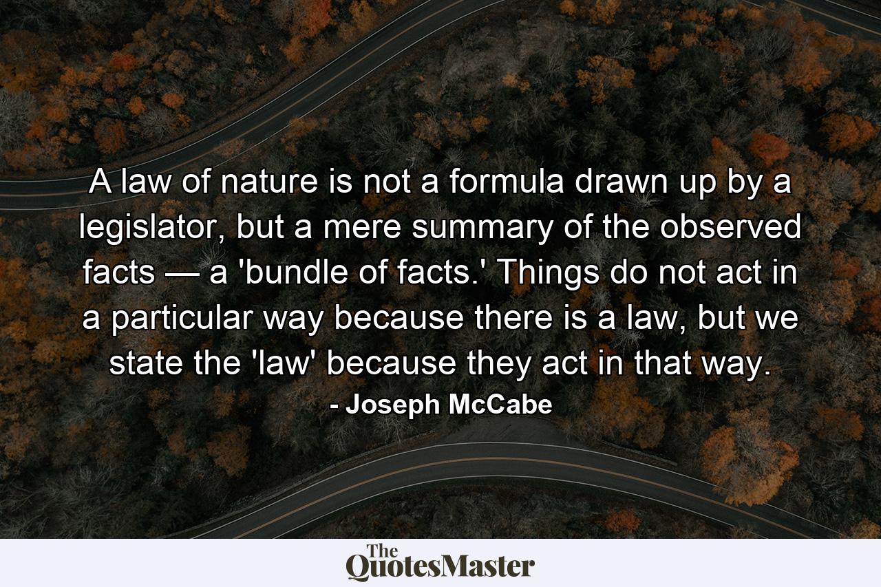 A law of nature is not a formula drawn up by a legislator, but a mere summary of the observed facts — a 'bundle of facts.' Things do not act in a particular way because there is a law, but we state the 'law' because they act in that way. - Quote by Joseph McCabe