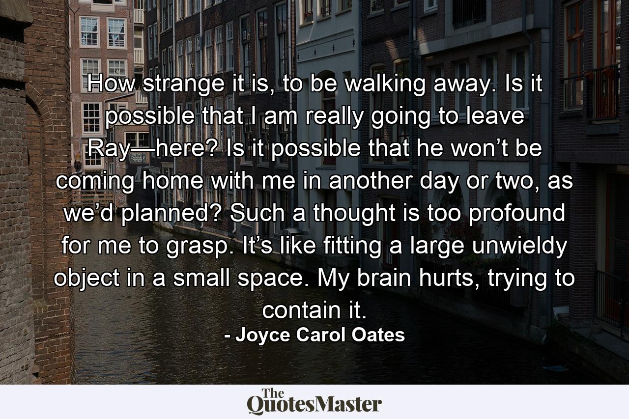 How strange it is, to be walking away. Is it possible that I am really going to leave Ray—here? Is it possible that he won’t be coming home with me in another day or two, as we’d planned? Such a thought is too profound for me to grasp. It’s like fitting a large unwieldy object in a small space. My brain hurts, trying to contain it. - Quote by Joyce Carol Oates