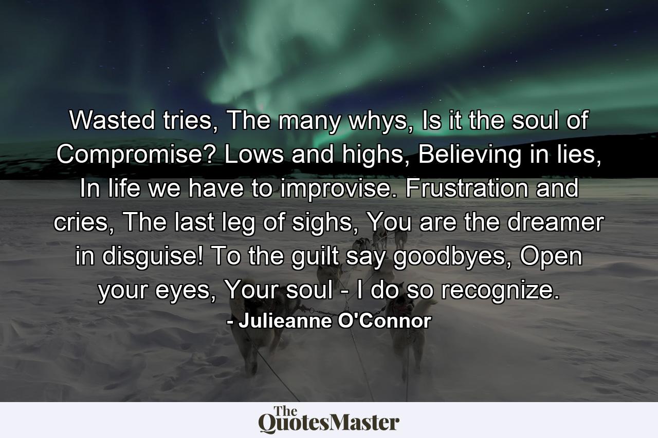 Wasted tries, The many whys, Is it the soul of Compromise? Lows and highs, Believing in lies, In life we have to improvise. Frustration and cries, The last leg of sighs, You are the dreamer in disguise! To the guilt say goodbyes, Open your eyes, Your soul - I do so recognize. - Quote by Julieanne O'Connor