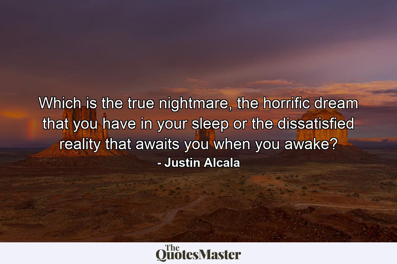 Which is the true nightmare, the horrific dream that you have in your sleep or the dissatisfied reality that awaits you when you awake? - Quote by Justin Alcala