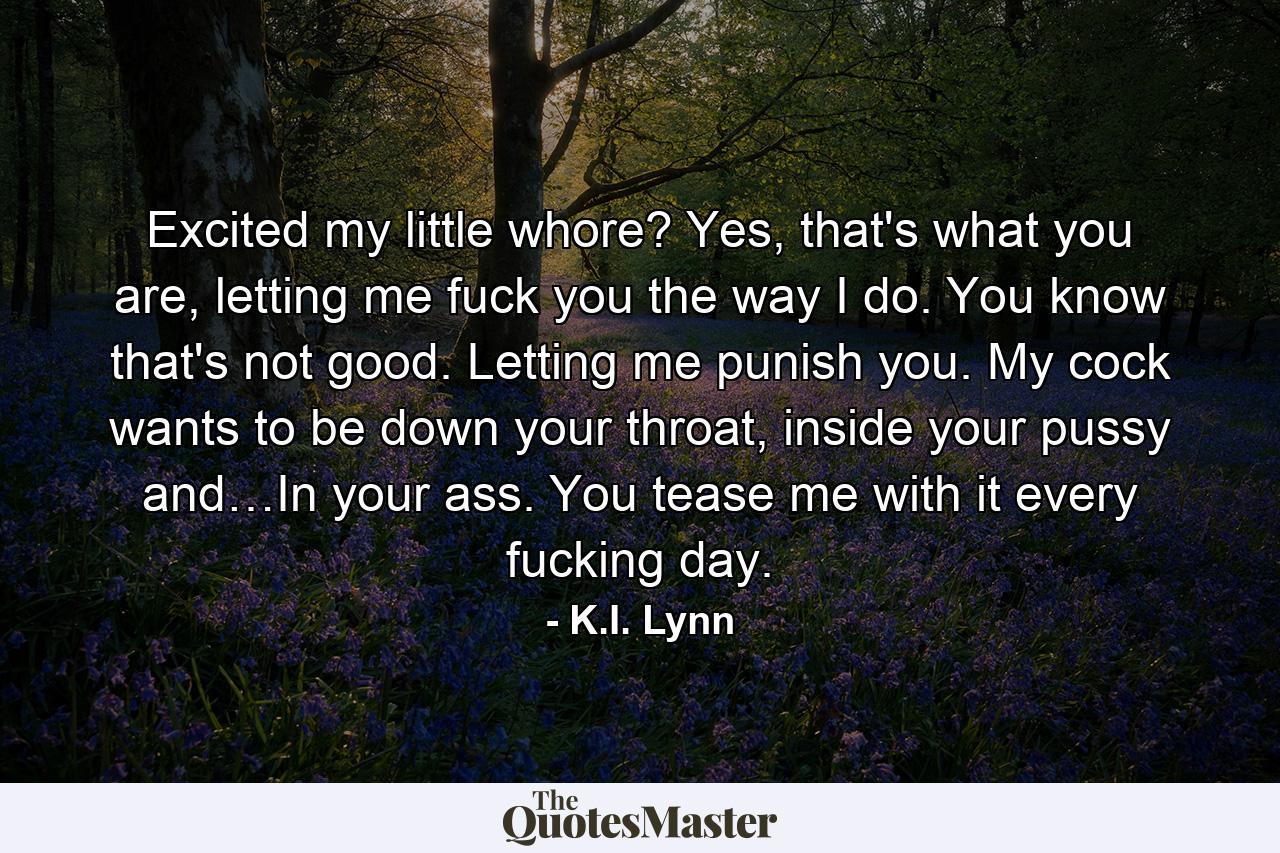 Excited my little whore? Yes, that's what you are, letting me fuck you the way I do. You know that's not good. Letting me punish you. My cock wants to be down your throat, inside your pussy and…In your ass. You tease me with it every fucking day. - Quote by K.I. Lynn