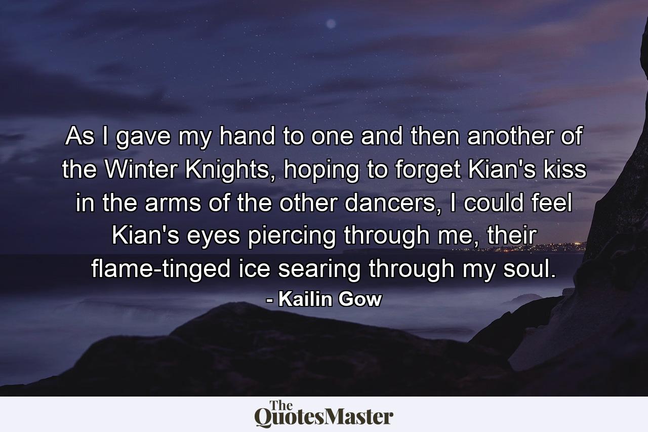 As I gave my hand to one and then another of the Winter Knights, hoping to forget Kian's kiss in the arms of the other dancers, I could feel Kian's eyes piercing through me, their flame-tinged ice searing through my soul. - Quote by Kailin Gow