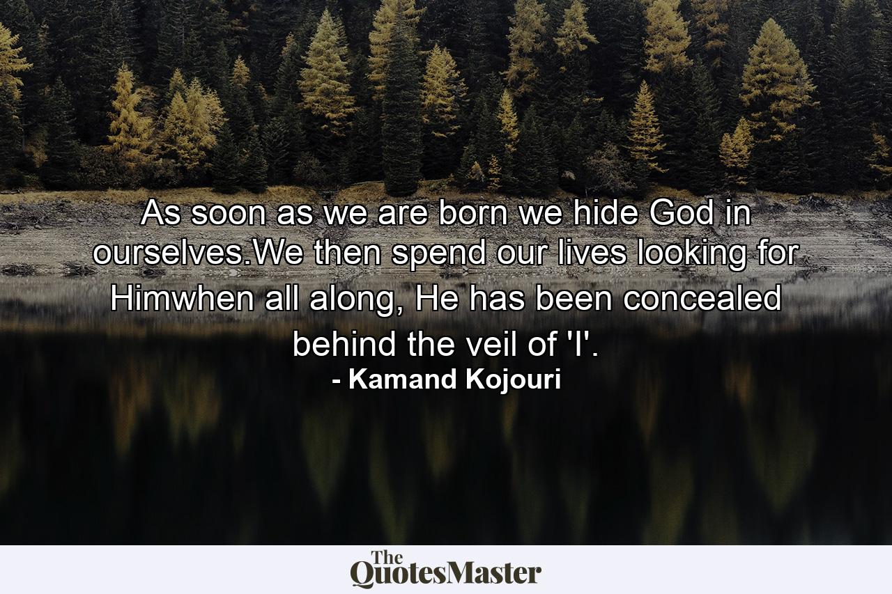 As soon as we are born we hide God in ourselves.We then spend our lives looking for Himwhen all along, He has been concealed behind the veil of 'I'. - Quote by Kamand Kojouri