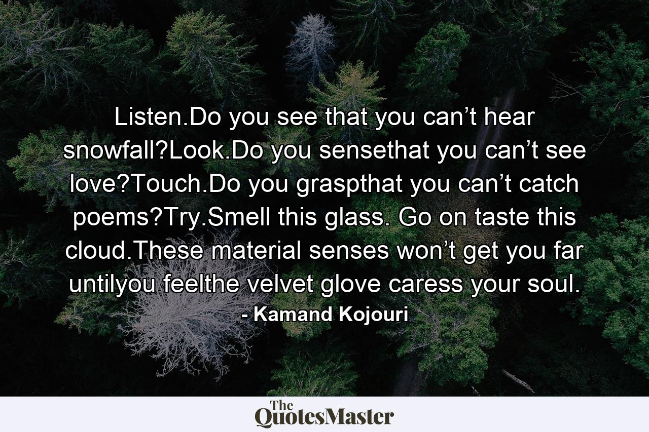 Listen.Do you see that you can’t hear snowfall?Look.Do you sensethat you can’t see love?Touch.Do you graspthat you can’t catch poems?Try.Smell this glass. Go on taste this cloud.These material senses won’t get you far untilyou feelthe velvet glove caress your soul. - Quote by Kamand Kojouri