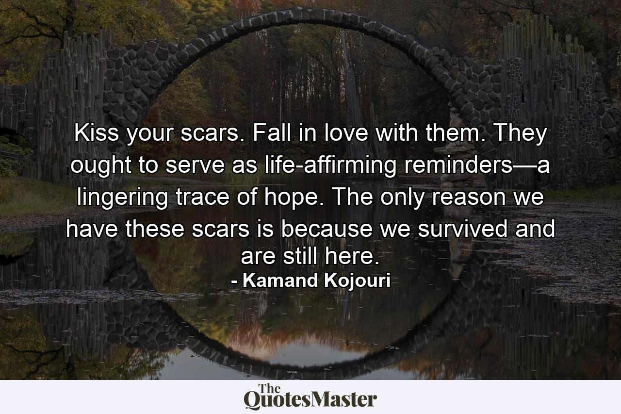 Kiss your scars. Fall in love with them. They ought to serve as life-affirming reminders—a lingering trace of hope. The only reason we have these scars is because we survived and are still here. - Quote by Kamand Kojouri