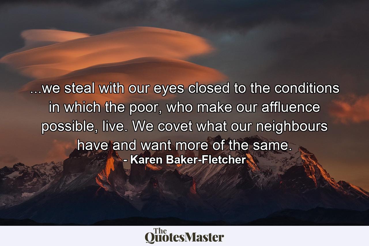 ...we steal with our eyes closed to the conditions in which the poor, who make our affluence possible, live. We covet what our neighbours have and want more of the same. - Quote by Karen Baker-Fletcher