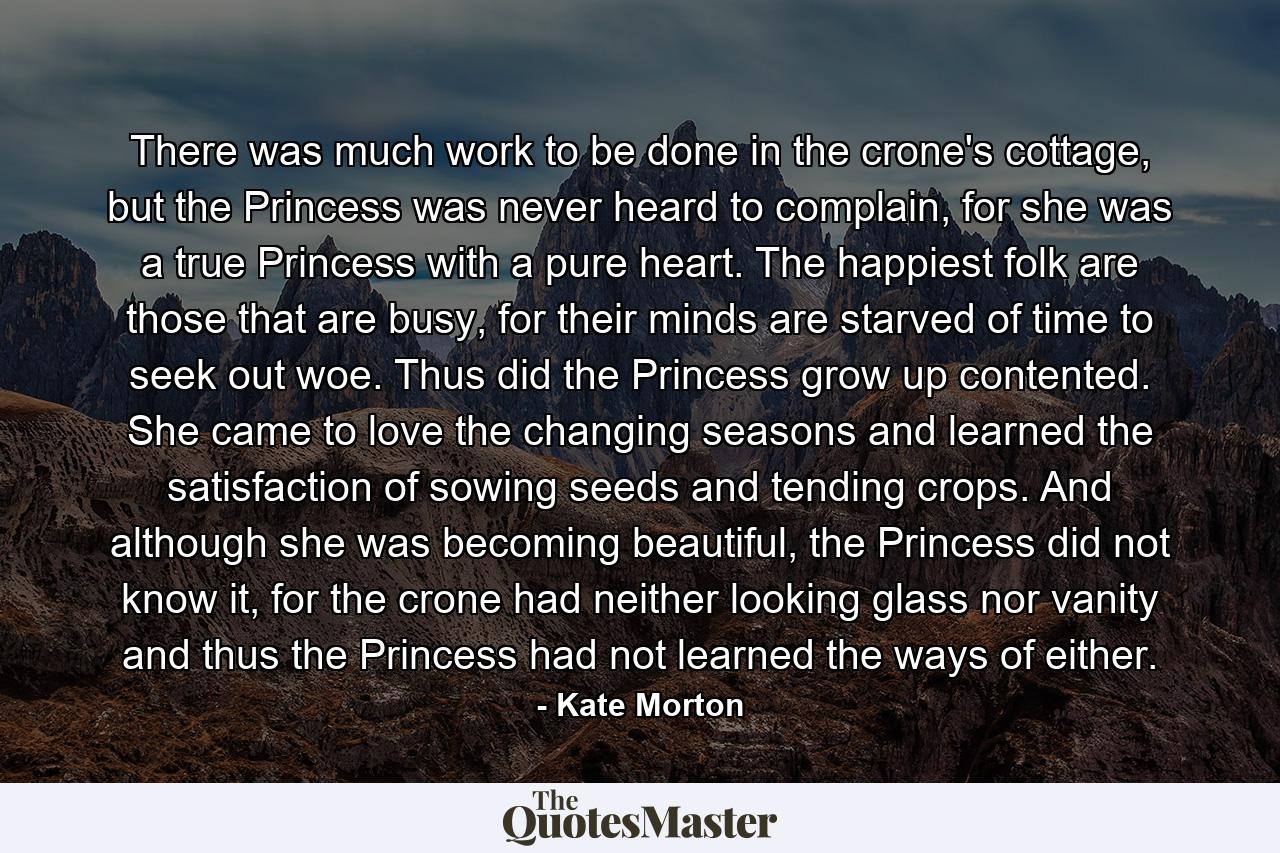 There was much work to be done in the crone's cottage, but the Princess was never heard to complain, for she was a true Princess with a pure heart. The happiest folk are those that are busy, for their minds are starved of time to seek out woe. Thus did the Princess grow up contented. She came to love the changing seasons and learned the satisfaction of sowing seeds and tending crops. And although she was becoming beautiful, the Princess did not know it, for the crone had neither looking glass nor vanity and thus the Princess had not learned the ways of either. - Quote by Kate Morton