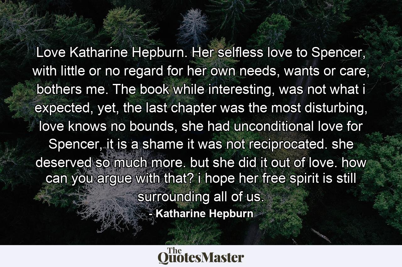 Love Katharine Hepburn. Her selfless love to Spencer, with little or no regard for her own needs, wants or care, bothers me. The book while interesting, was not what i expected, yet, the last chapter was the most disturbing, love knows no bounds, she had unconditional love for Spencer, it is a shame it was not reciprocated. she deserved so much more. but she did it out of love. how can you argue with that? i hope her free spirit is still surrounding all of us. - Quote by Katharine Hepburn