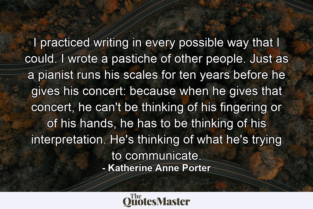 I practiced writing in every possible way that I could. I wrote a pastiche of other people. Just as a pianist runs his scales for ten years before he gives his concert: because when he gives that concert, he can't be thinking of his fingering or of his hands, he has to be thinking of his interpretation. He's thinking of what he's trying to communicate. - Quote by Katherine Anne Porter