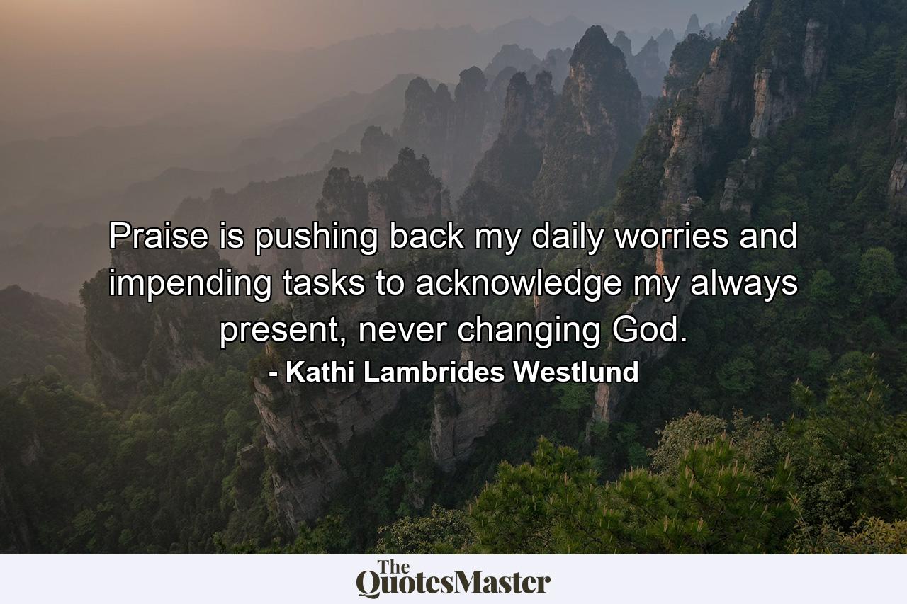 Praise is pushing back my daily worries and impending tasks to acknowledge my always present, never changing God. - Quote by Kathi Lambrides Westlund