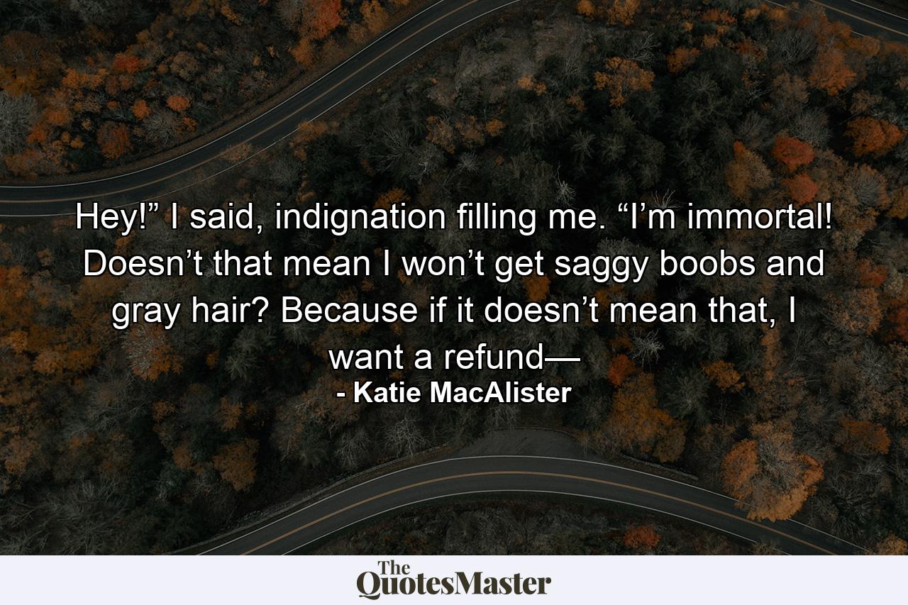 Hey!” I said, indignation filling me. “I’m immortal! Doesn’t that mean I won’t get saggy boobs and gray hair? Because if it doesn’t mean that, I want a refund— - Quote by Katie MacAlister