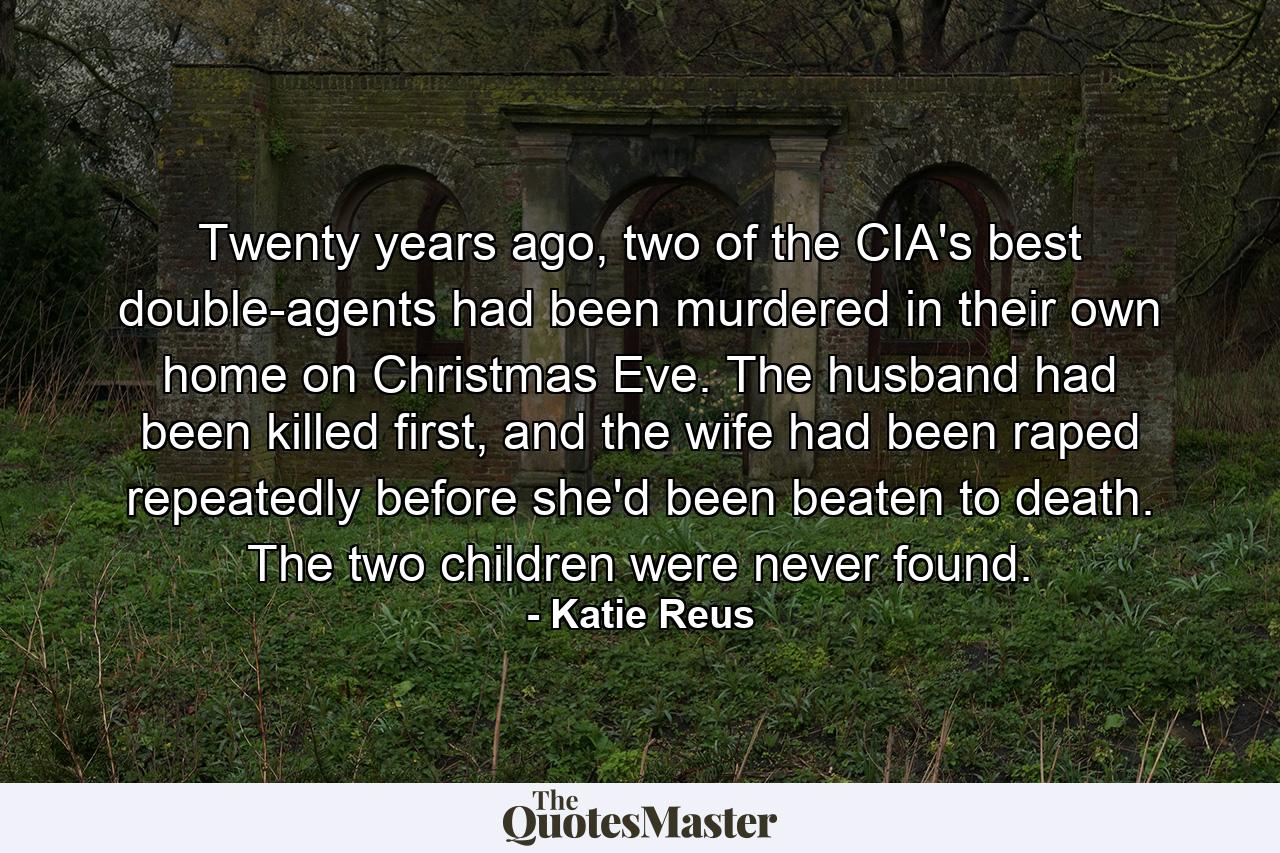 Twenty years ago, two of the CIA's best double-agents had been murdered in their own home on Christmas Eve. The husband had been killed first, and the wife had been raped repeatedly before she'd been beaten to death. The two children were never found. - Quote by Katie Reus