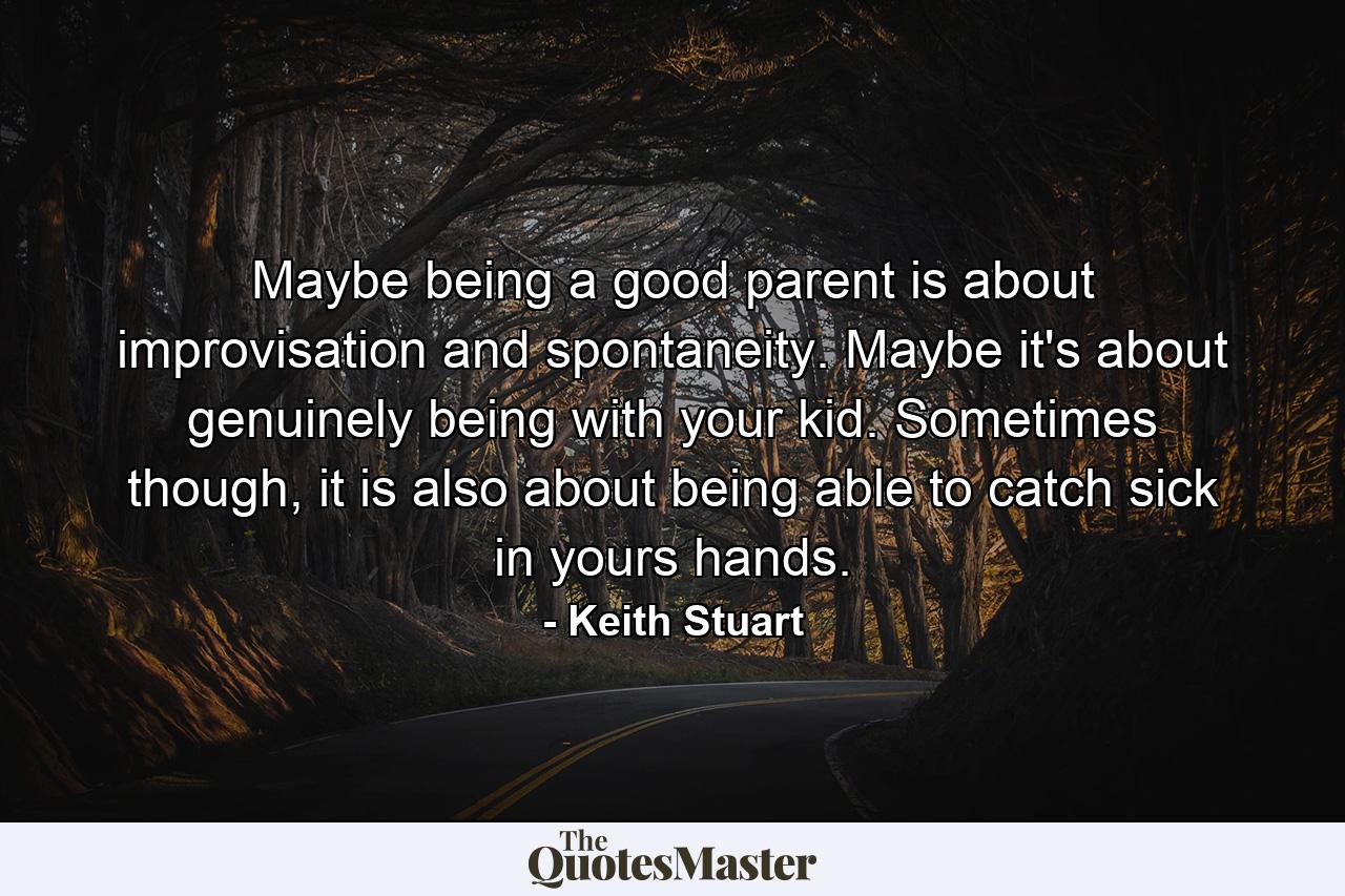 Maybe being a good parent is about improvisation and spontaneity. Maybe it's about genuinely being with your kid. Sometimes though, it is also about being able to catch sick in yours hands. - Quote by Keith Stuart