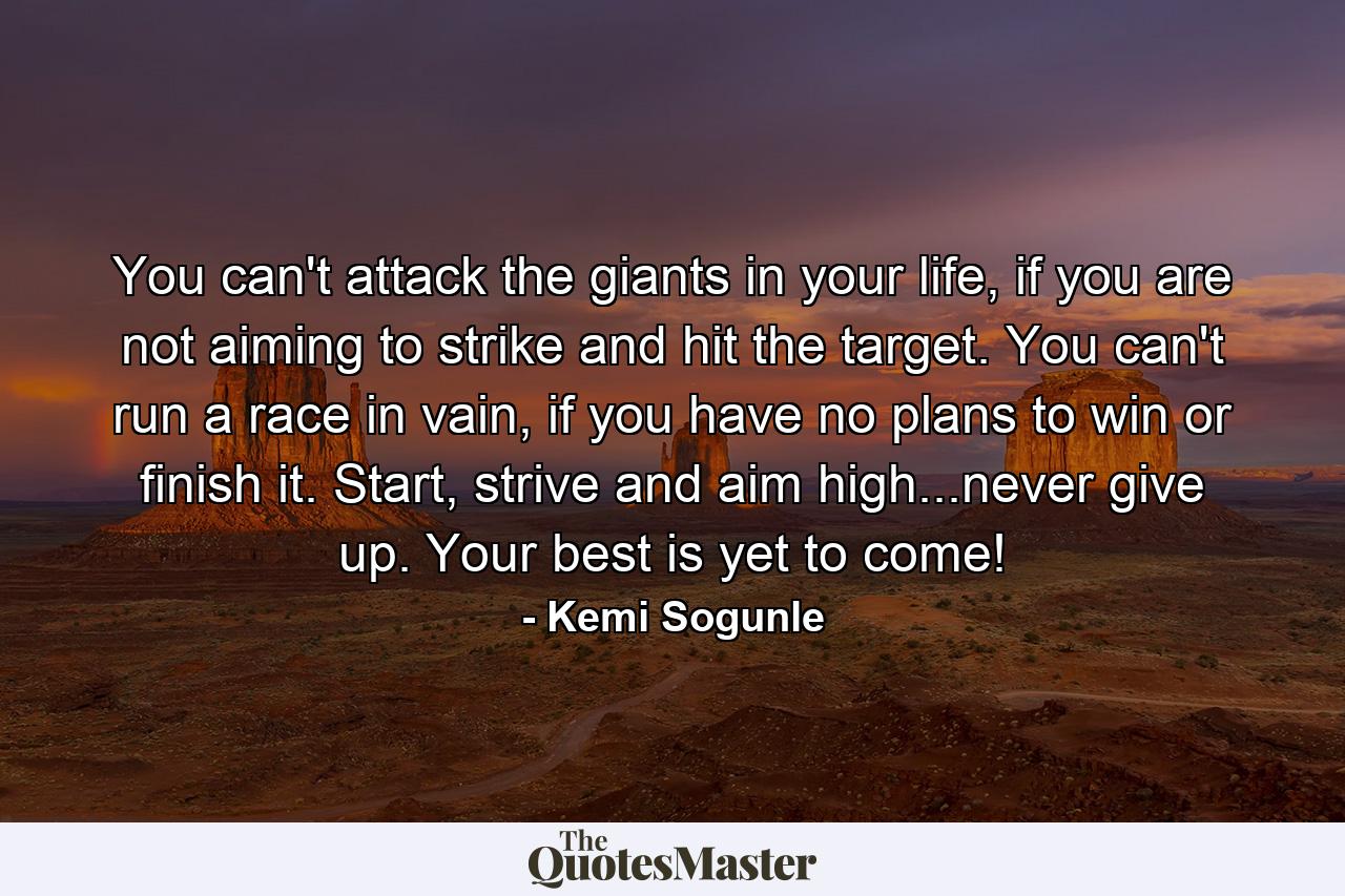 You can't attack the giants in your life, if you are not aiming to strike and hit the target. You can't run a race in vain, if you have no plans to win or finish it. Start, strive and aim high...never give up. Your best is yet to come! - Quote by Kemi Sogunle