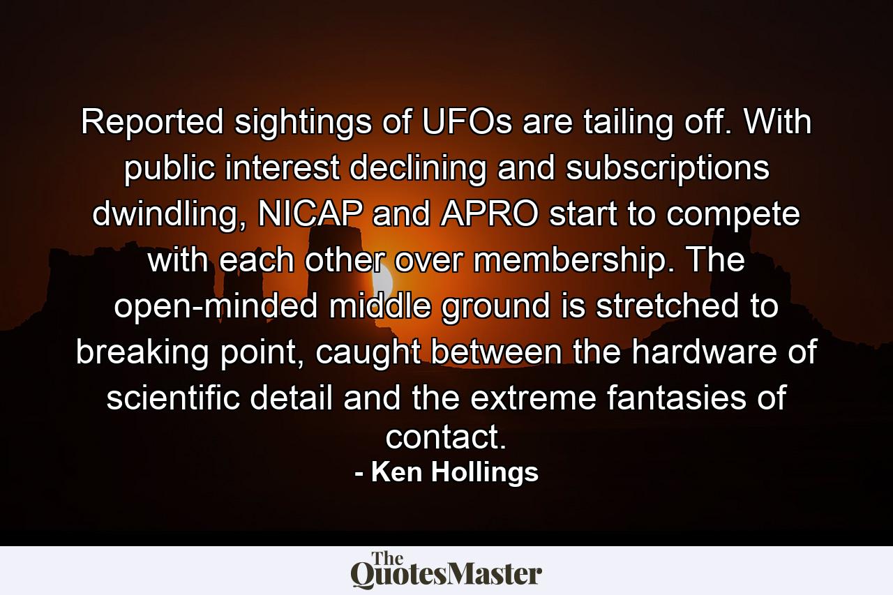 Reported sightings of UFOs are tailing off. With public interest declining and subscriptions dwindling, NICAP and APRO start to compete with each other over membership. The open-minded middle ground is stretched to breaking point, caught between the hardware of scientific detail and the extreme fantasies of contact. - Quote by Ken Hollings