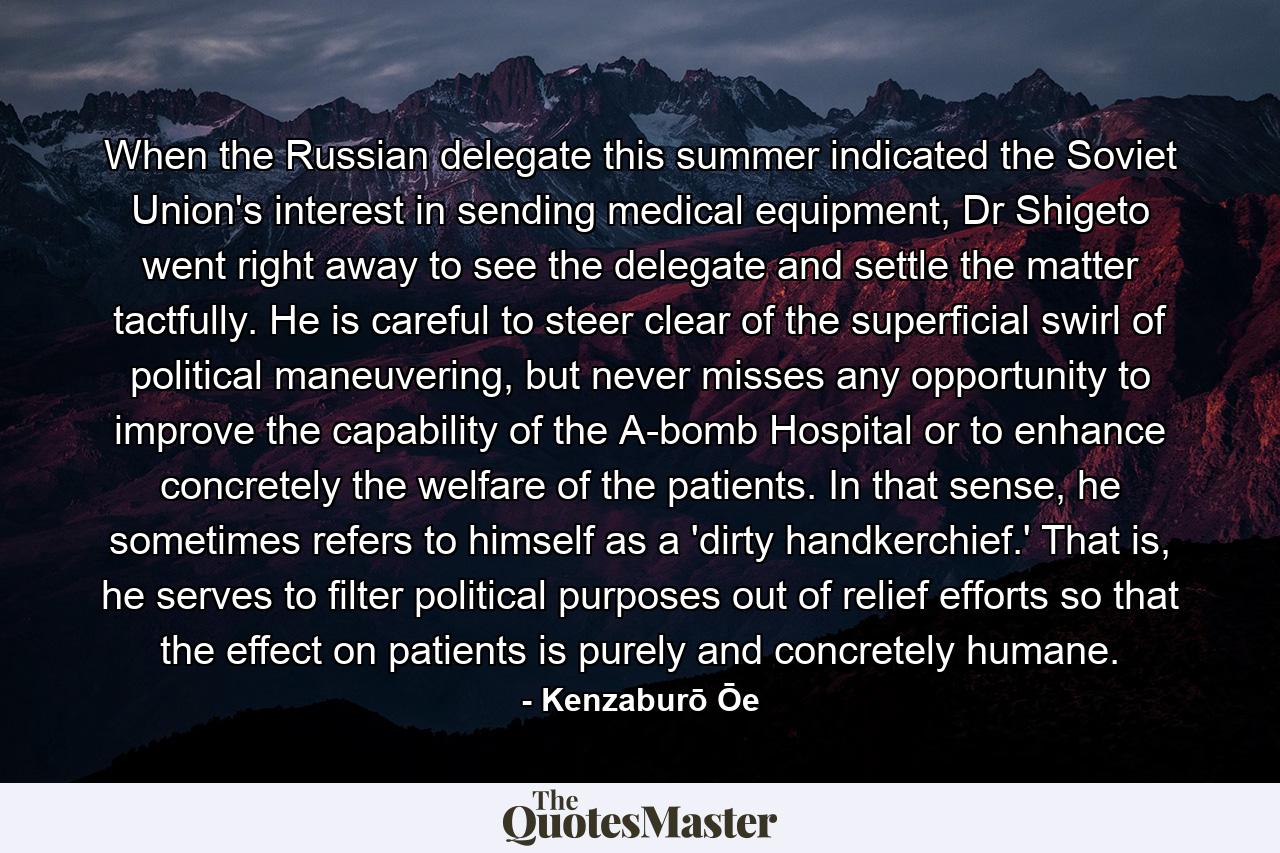 When the Russian delegate this summer indicated the Soviet Union's interest in sending medical equipment, Dr Shigeto went right away to see the delegate and settle the matter tactfully. He is careful to steer clear of the superficial swirl of political maneuvering, but never misses any opportunity to improve the capability of the A-bomb Hospital or to enhance concretely the welfare of the patients. In that sense, he sometimes refers to himself as a 'dirty handkerchief.' That is, he serves to filter political purposes out of relief efforts so that the effect on patients is purely and concretely humane. - Quote by Kenzaburō Ōe