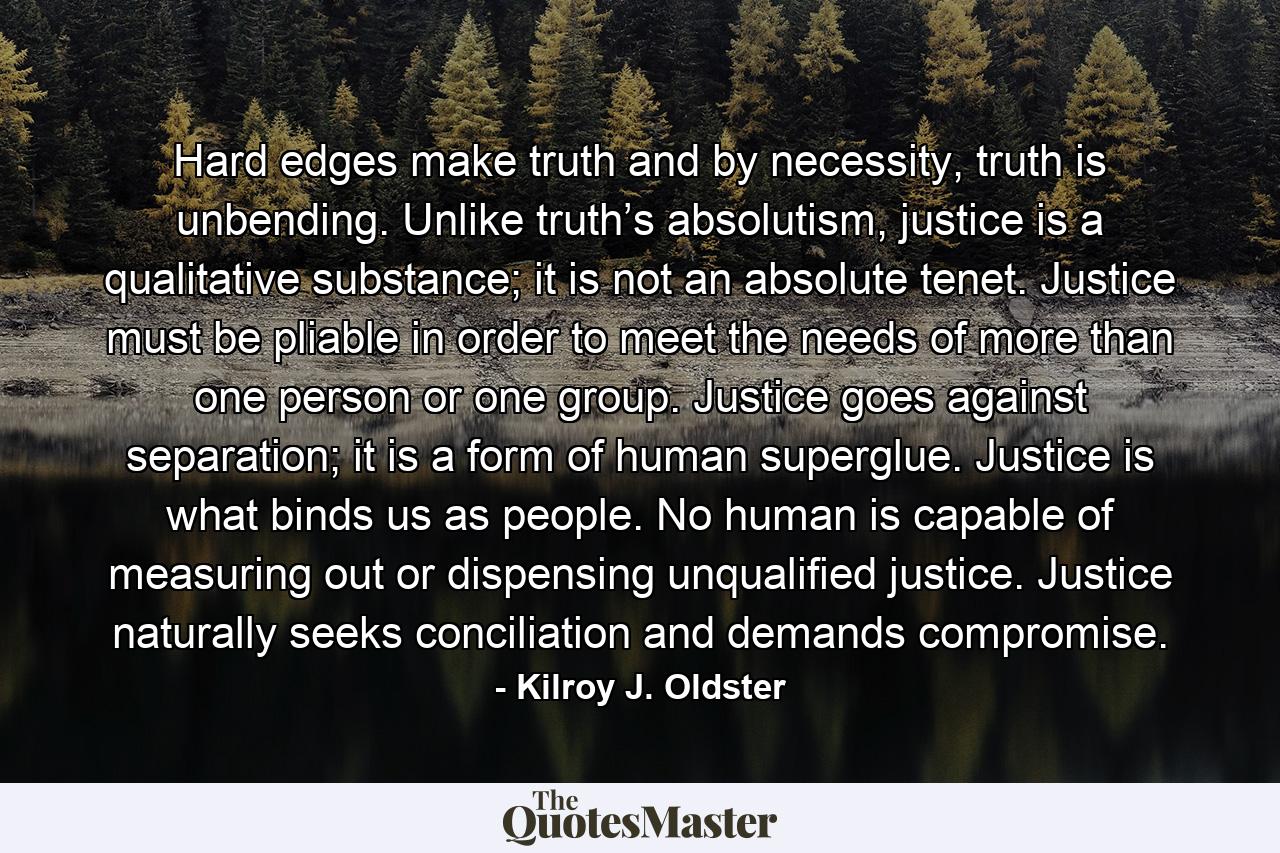 Hard edges make truth and by necessity, truth is unbending. Unlike truth’s absolutism, justice is a qualitative substance; it is not an absolute tenet. Justice must be pliable in order to meet the needs of more than one person or one group. Justice goes against separation; it is a form of human superglue. Justice is what binds us as people. No human is capable of measuring out or dispensing unqualified justice. Justice naturally seeks conciliation and demands compromise. - Quote by Kilroy J. Oldster