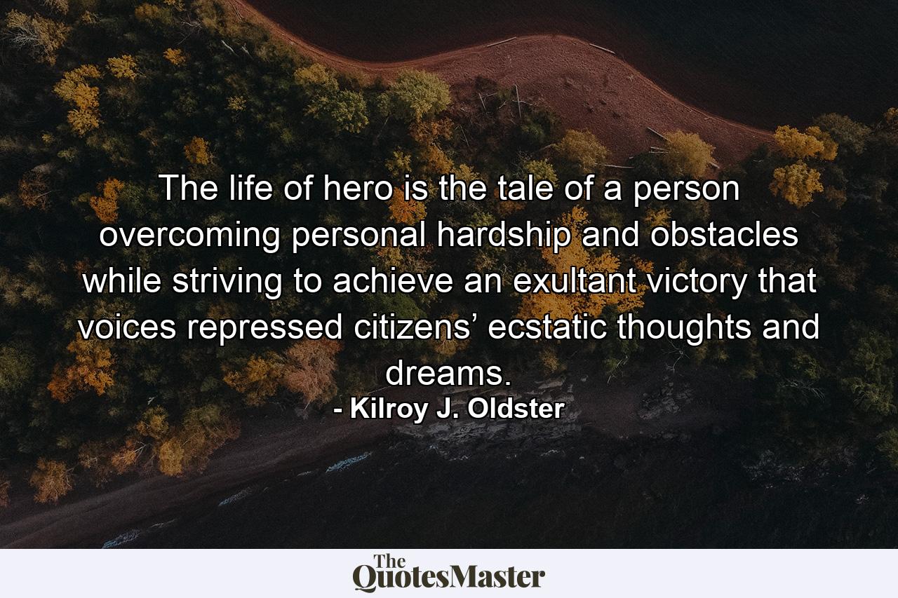 The life of hero is the tale of a person overcoming personal hardship and obstacles while striving to achieve an exultant victory that voices repressed citizens’ ecstatic thoughts and dreams. - Quote by Kilroy J. Oldster