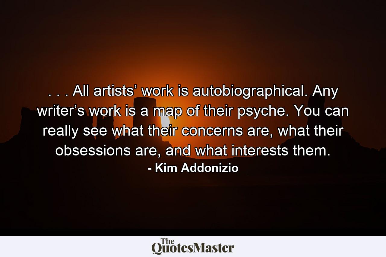 . . . All artists’ work is autobiographical. Any writer’s work is a map of their psyche. You can really see what their concerns are, what their obsessions are, and what interests them. - Quote by Kim Addonizio