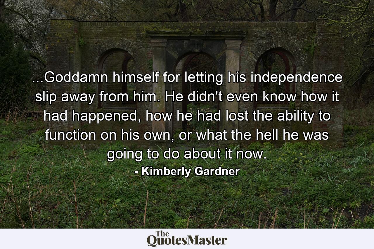 ...Goddamn himself for letting his independence slip away from him. He didn't even know how it had happened, how he had lost the ability to function on his own, or what the hell he was going to do about it now. - Quote by Kimberly Gardner