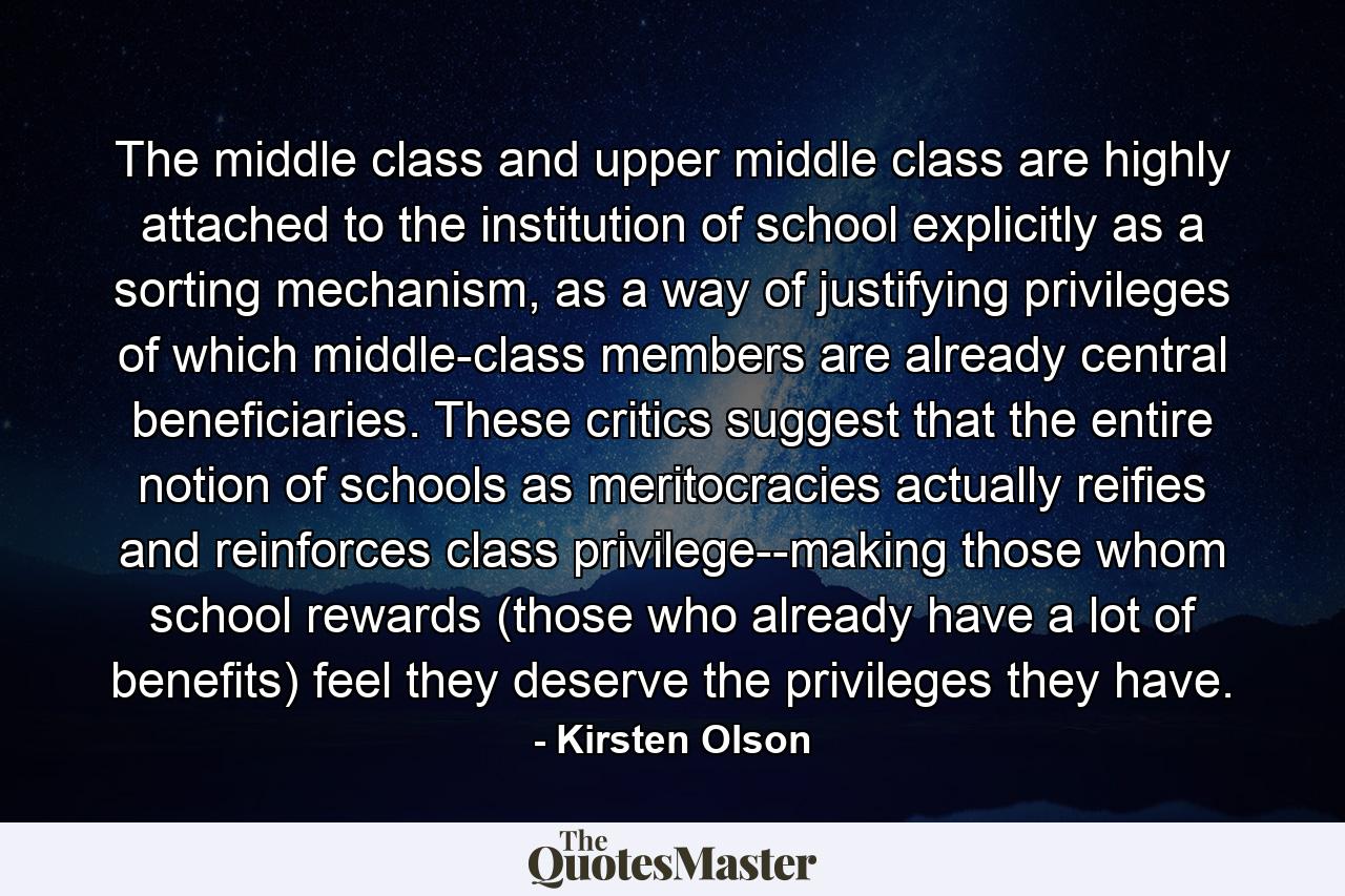 The middle class and upper middle class are highly attached to the institution of school explicitly as a sorting mechanism, as a way of justifying privileges of which middle-class members are already central beneficiaries. These critics suggest that the entire notion of schools as meritocracies actually reifies and reinforces class privilege--making those whom school rewards (those who already have a lot of benefits) feel they deserve the privileges they have. - Quote by Kirsten Olson