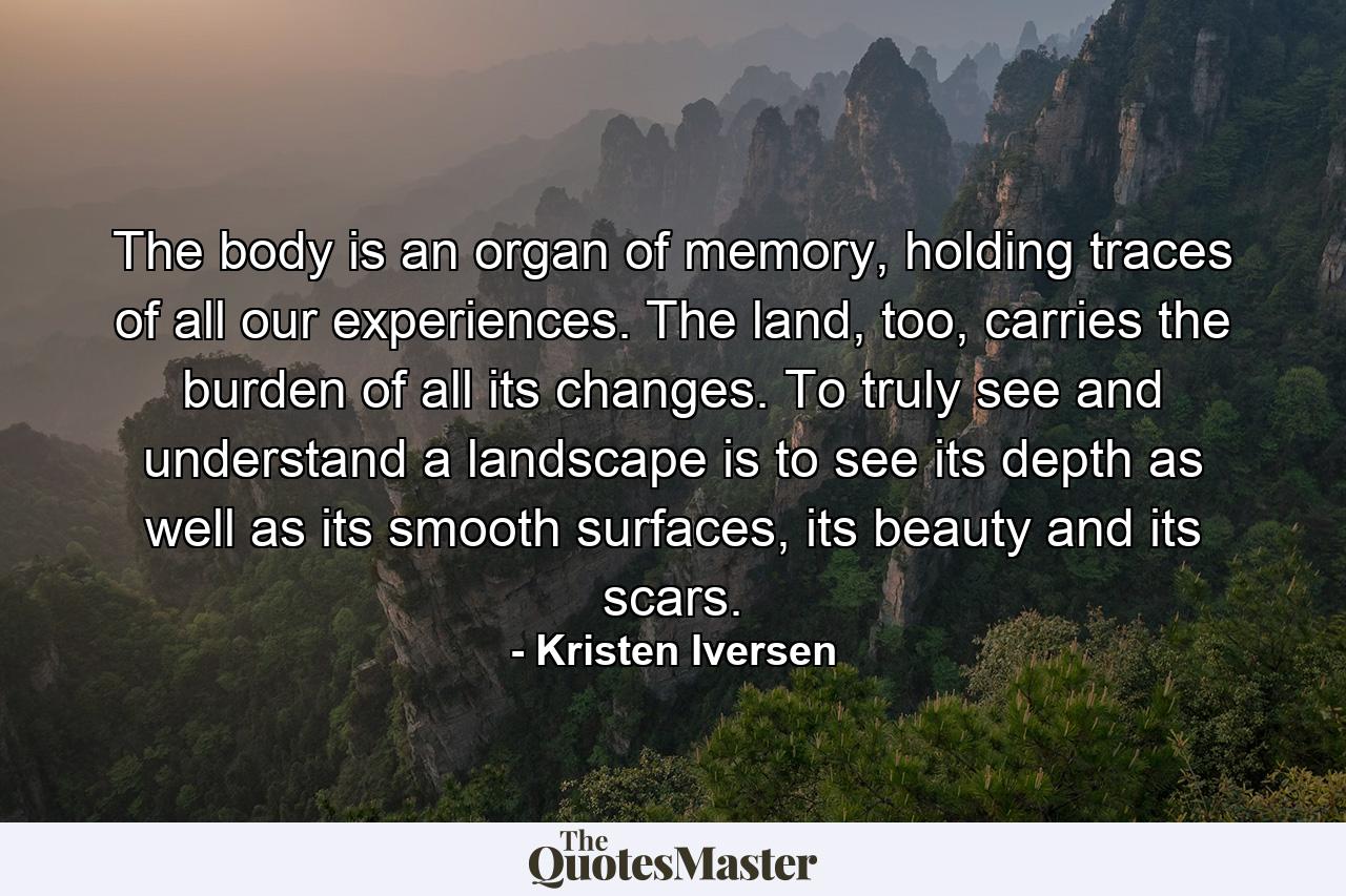 The body is an organ of memory, holding traces of all our experiences. The land, too, carries the burden of all its changes. To truly see and understand a landscape is to see its depth as well as its smooth surfaces, its beauty and its scars. - Quote by Kristen Iversen