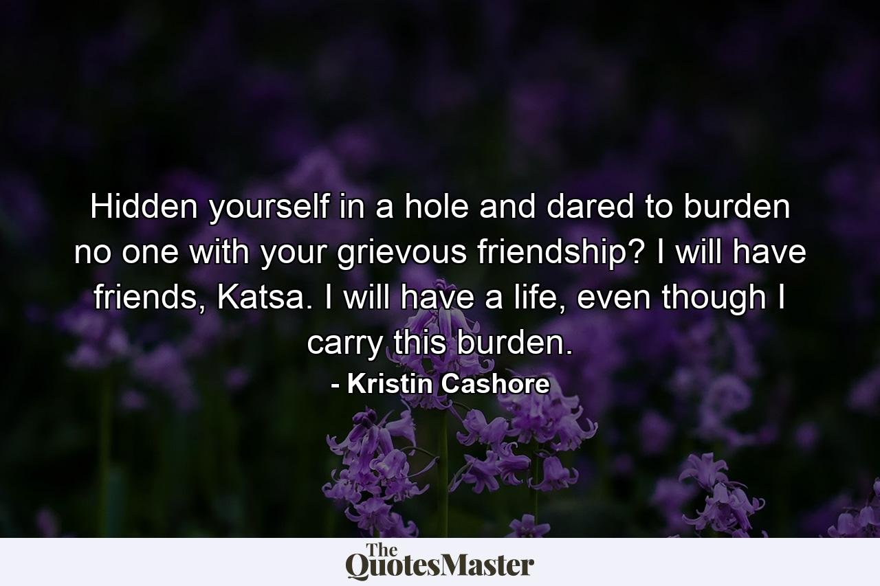 Hidden yourself in a hole and dared to burden no one with your grievous friendship? I will have friends, Katsa. I will have a life, even though I carry this burden. - Quote by Kristin Cashore