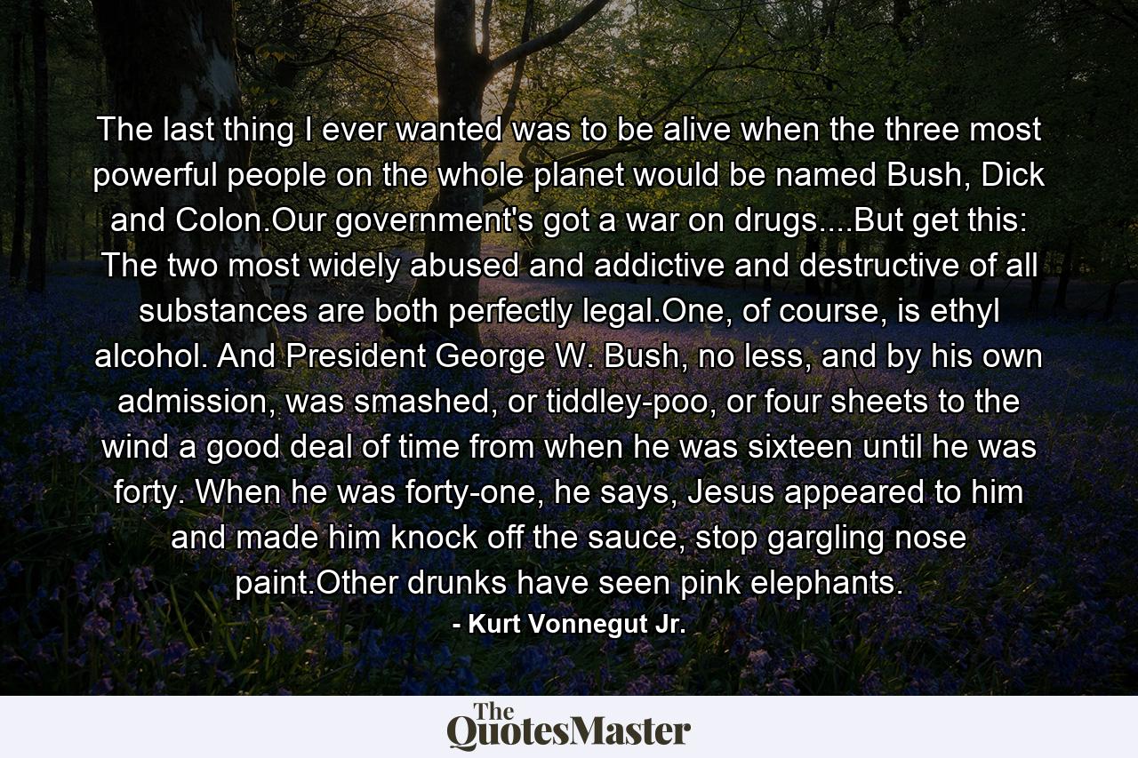 The last thing I ever wanted was to be alive when the three most powerful people on the whole planet would be named Bush, Dick and Colon.Our government's got a war on drugs....But get this: The two most widely abused and addictive and destructive of all substances are both perfectly legal.One, of course, is ethyl alcohol. And President George W. Bush, no less, and by his own admission, was smashed, or tiddley-poo, or four sheets to the wind a good deal of time from when he was sixteen until he was forty. When he was forty-one, he says, Jesus appeared to him and made him knock off the sauce, stop gargling nose paint.Other drunks have seen pink elephants. - Quote by Kurt Vonnegut Jr.