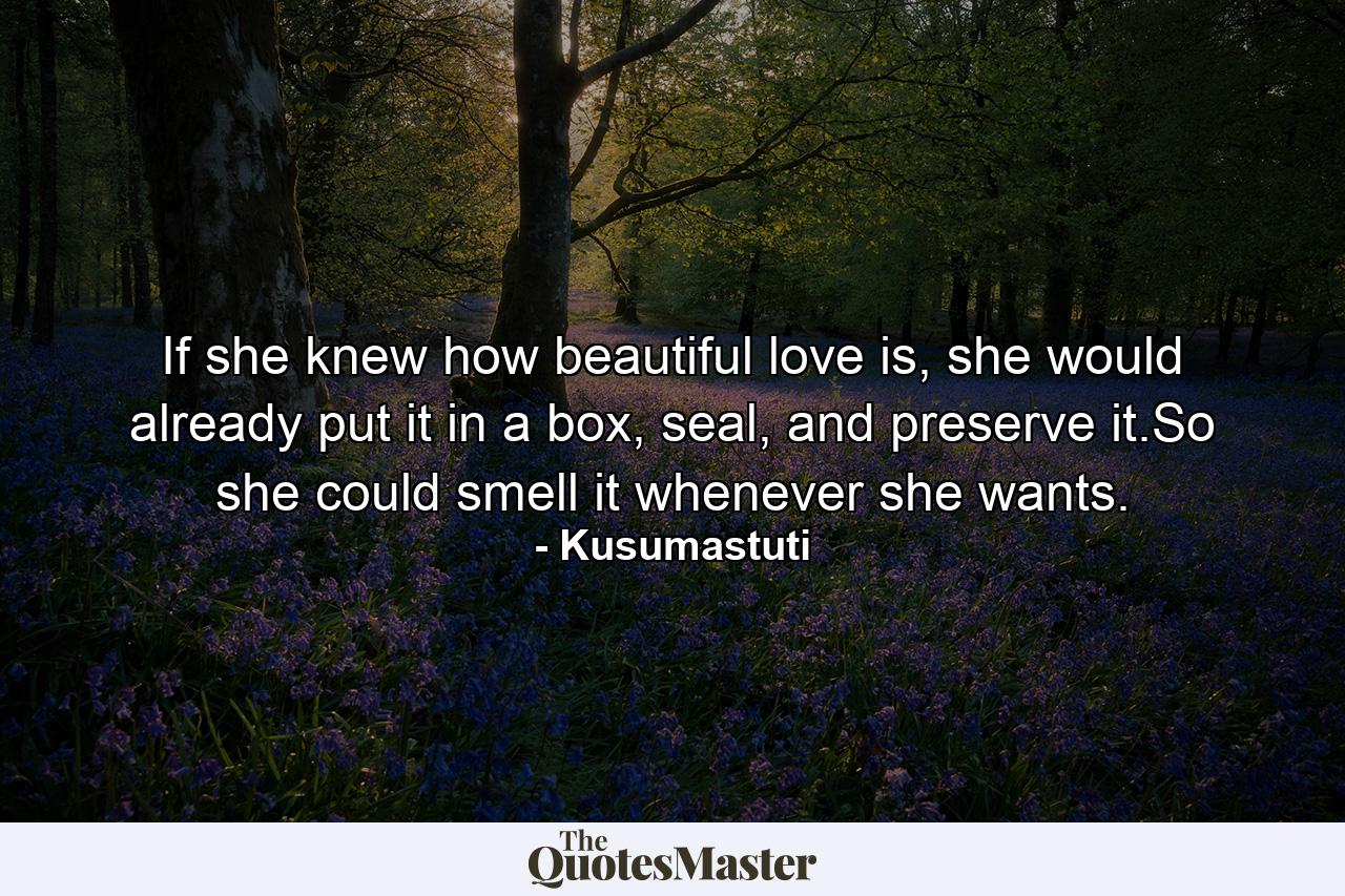 If she knew how beautiful love is, she would already put it in a box, seal, and preserve it.So she could smell it whenever she wants. - Quote by Kusumastuti