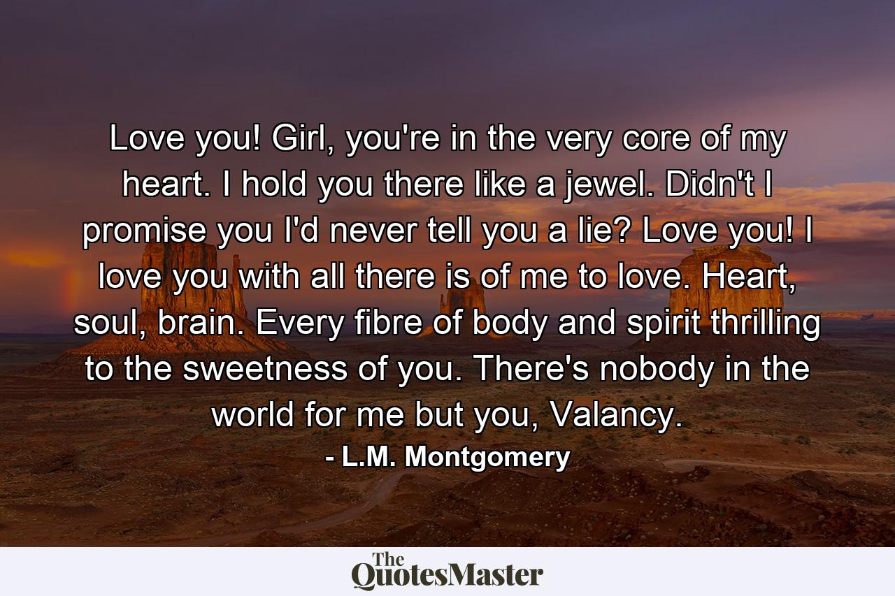 Love you! Girl, you're in the very core of my heart. I hold you there like a jewel. Didn't I promise you I'd never tell you a lie? Love you! I love you with all there is of me to love. Heart, soul, brain. Every fibre of body and spirit thrilling to the sweetness of you. There's nobody in the world for me but you, Valancy. - Quote by L.M. Montgomery