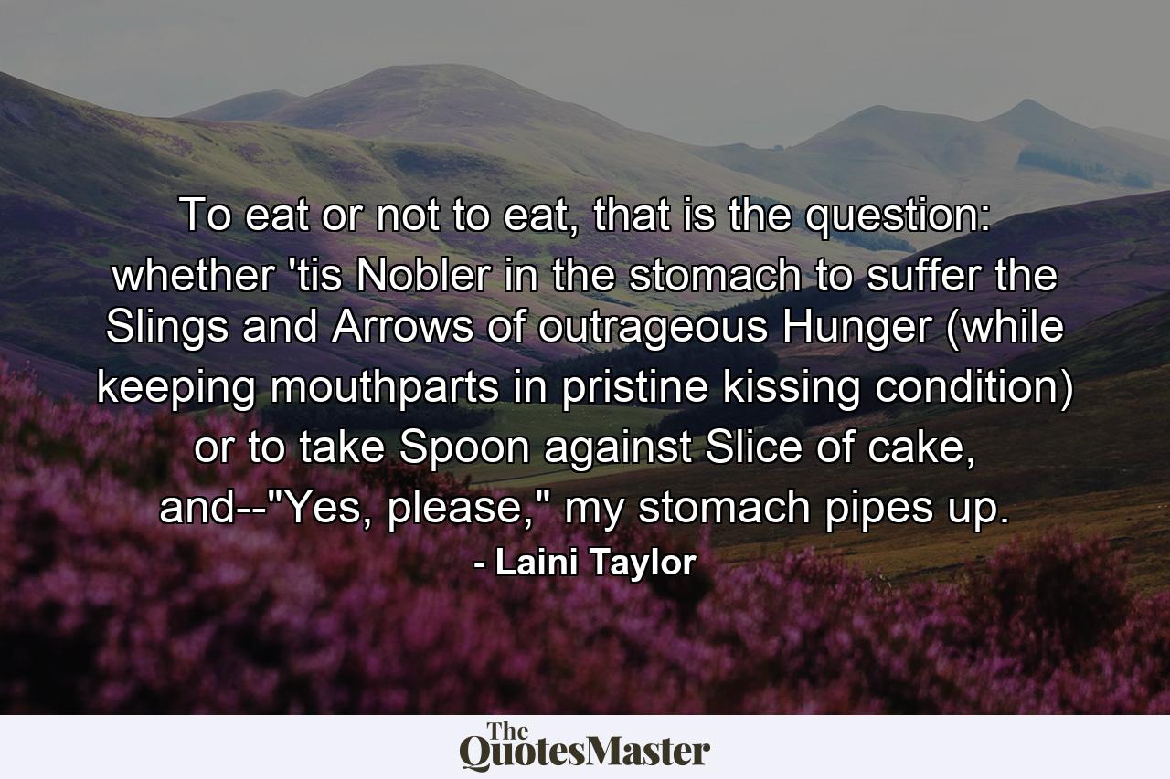 To eat or not to eat, that is the question: whether 'tis Nobler in the stomach to suffer the Slings and Arrows of outrageous Hunger (while keeping mouthparts in pristine kissing condition) or to take Spoon against Slice of cake, and--