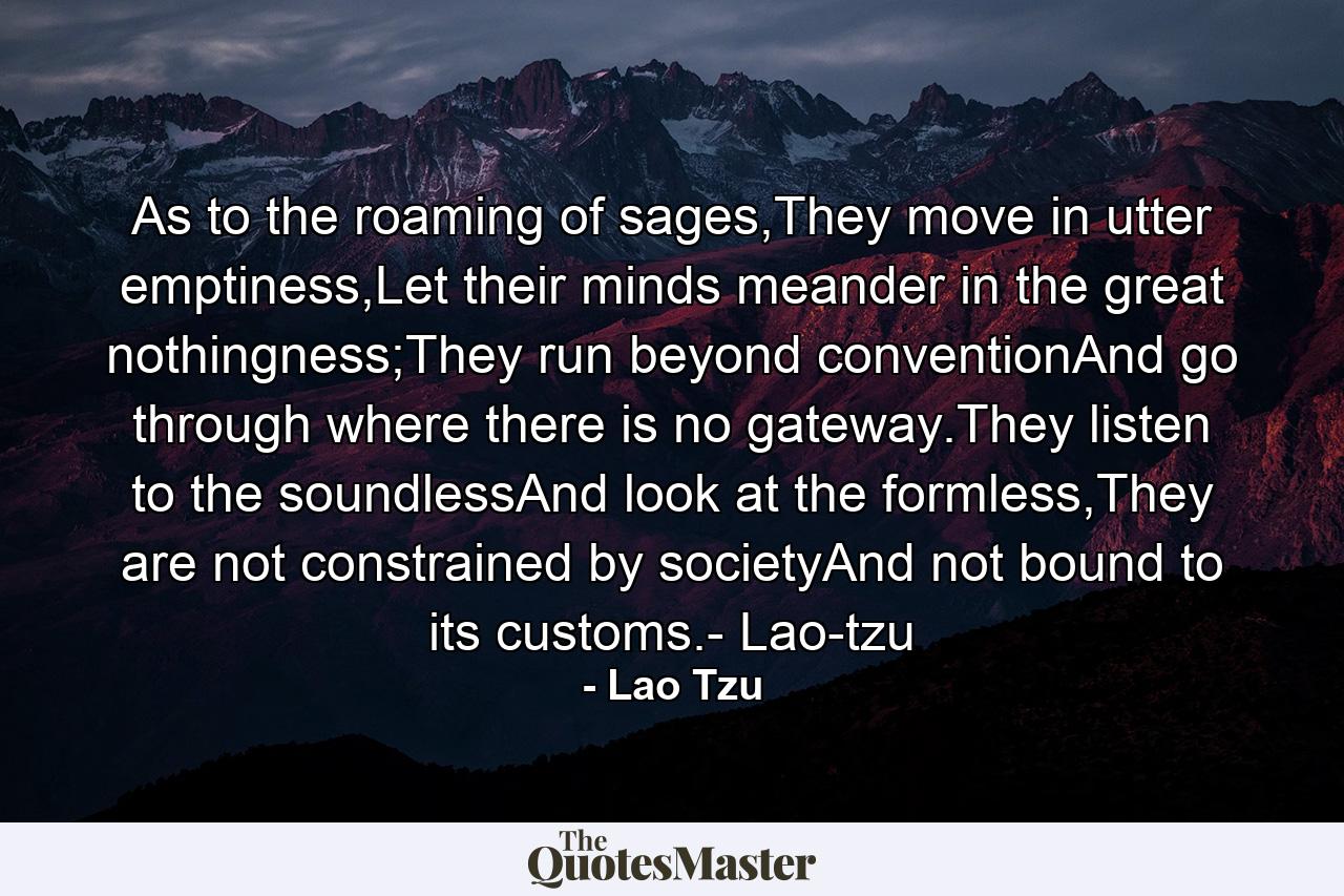 As to the roaming of sages,They move in utter emptiness,Let their minds meander in the great nothingness;They run beyond conventionAnd go through where there is no gateway.They listen to the soundlessAnd look at the formless,They are not constrained by societyAnd not bound to its customs.- Lao-tzu - Quote by Lao Tzu