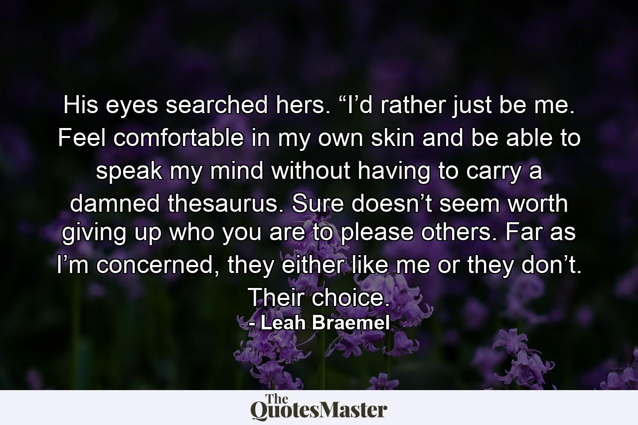 His eyes searched hers. “I’d rather just be me. Feel comfortable in my own skin and be able to speak my mind without having to carry a damned thesaurus. Sure doesn’t seem worth giving up who you are to please others. Far as I’m concerned, they either like me or they don’t. Their choice. - Quote by Leah Braemel