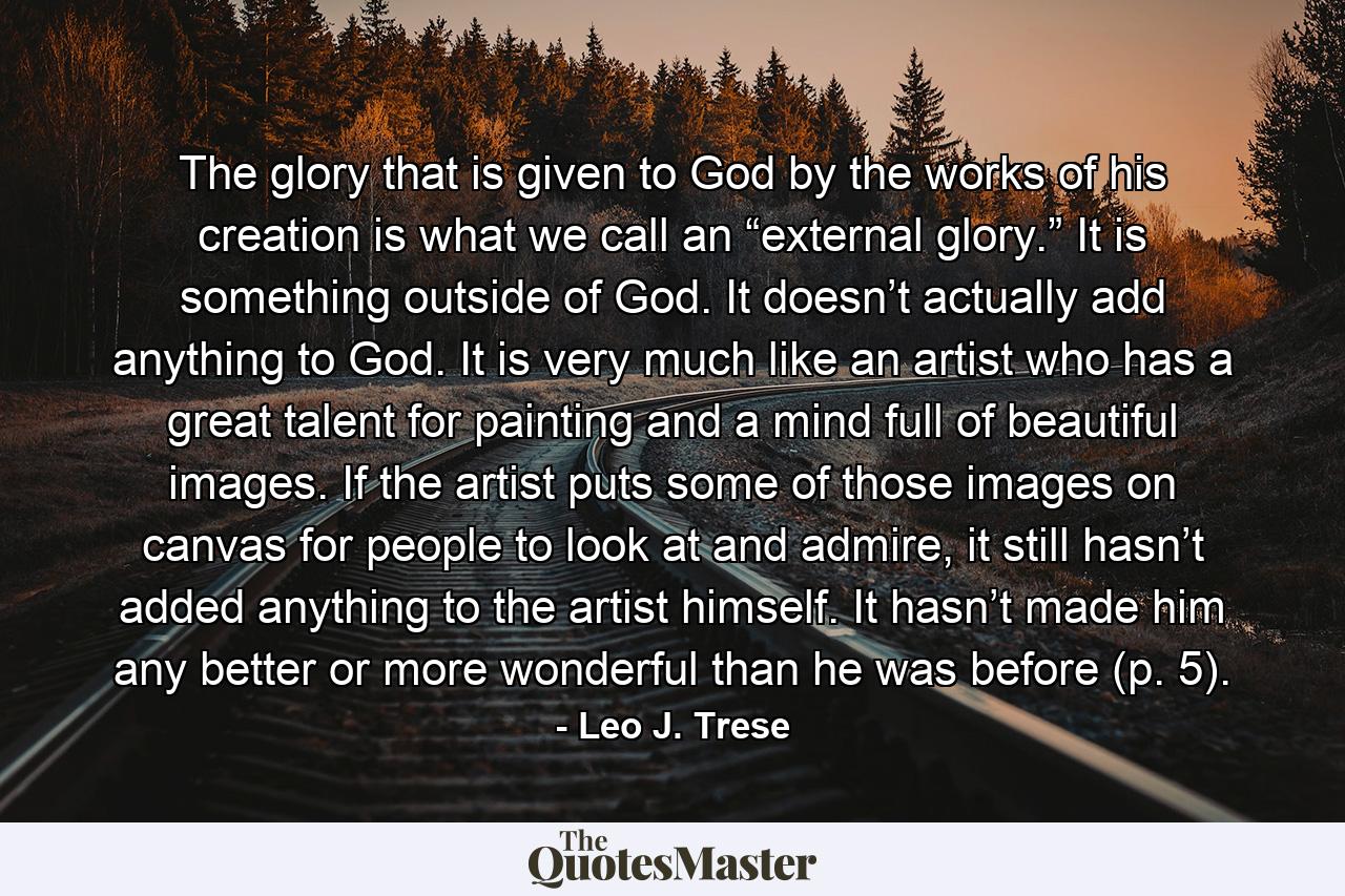 The glory that is given to God by the works of his creation is what we call an “external glory.” It is something outside of God. It doesn’t actually add anything to God. It is very much like an artist who has a great talent for painting and a mind full of beautiful images. If the artist puts some of those images on canvas for people to look at and admire, it still hasn’t added anything to the artist himself. It hasn’t made him any better or more wonderful than he was before (p. 5). - Quote by Leo J. Trese