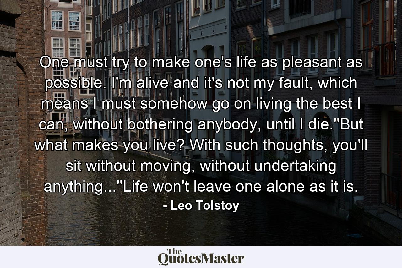 One must try to make one's life as pleasant as possible. I'm alive and it's not my fault, which means I must somehow go on living the best I can, without bothering anybody, until I die.''But what makes you live? With such thoughts, you'll sit without moving, without undertaking anything...''Life won't leave one alone as it is. - Quote by Leo Tolstoy