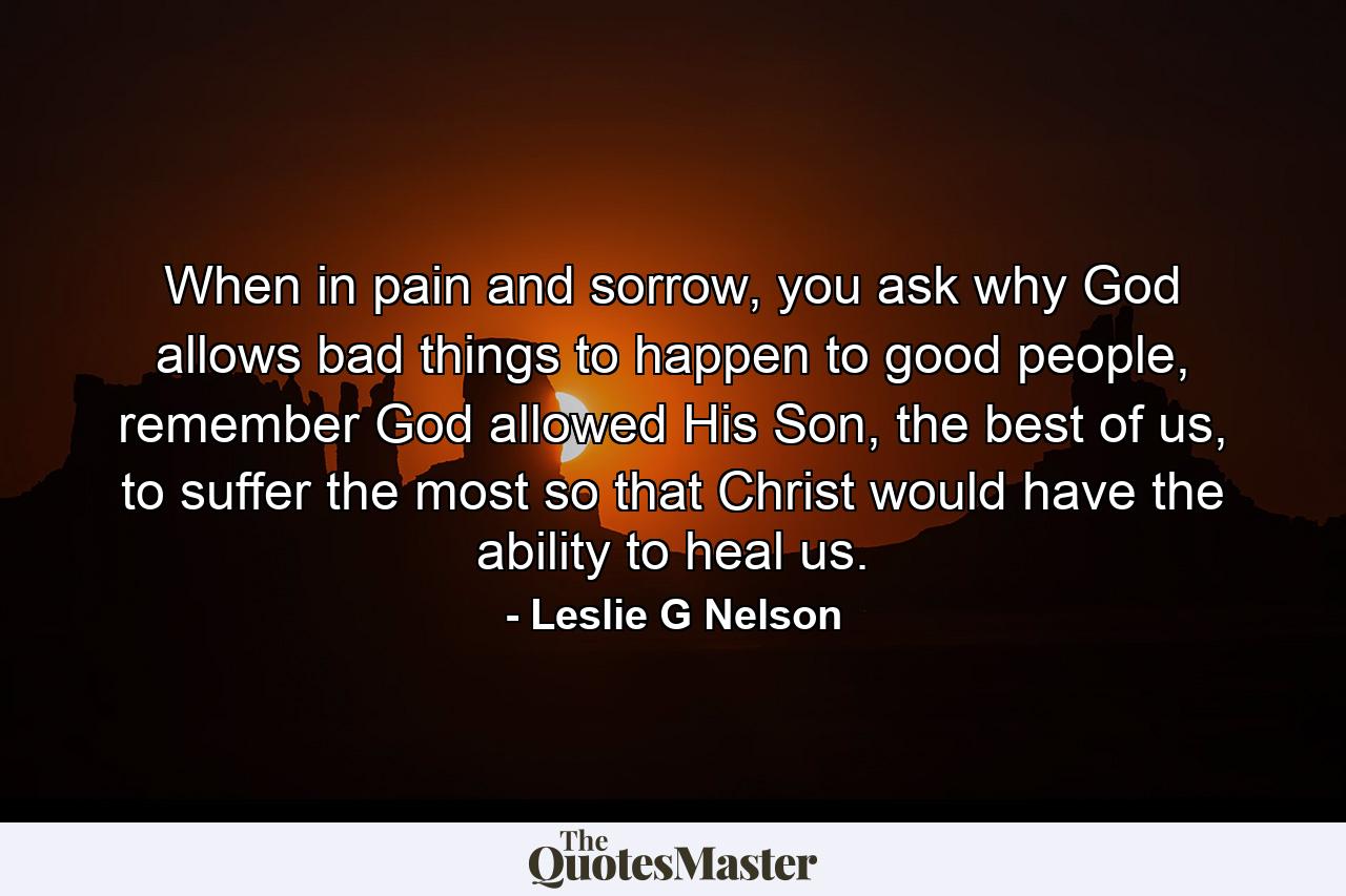 When in pain and sorrow, you ask why God allows bad things to happen to good people, remember God allowed His Son, the best of us, to suffer the most so that Christ would have the ability to heal us. - Quote by Leslie G Nelson