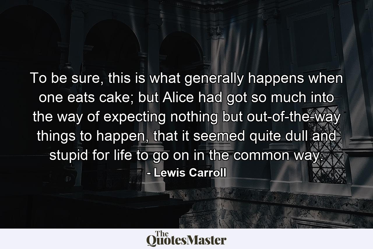 To be sure, this is what generally happens when one eats cake; but Alice had got so much into the way of expecting nothing but out-of-the-way things to happen, that it seemed quite dull and stupid for life to go on in the common way. - Quote by Lewis Carroll