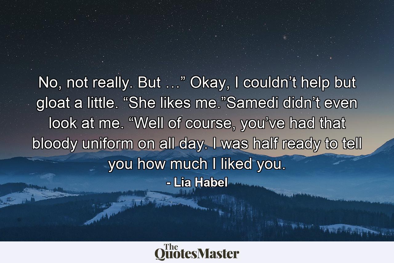 No, not really. But …” Okay, I couldn’t help but gloat a little. “She likes me.”Samedi didn’t even look at me. “Well of course, you’ve had that bloody uniform on all day. I was half ready to tell you how much I liked you. - Quote by Lia Habel