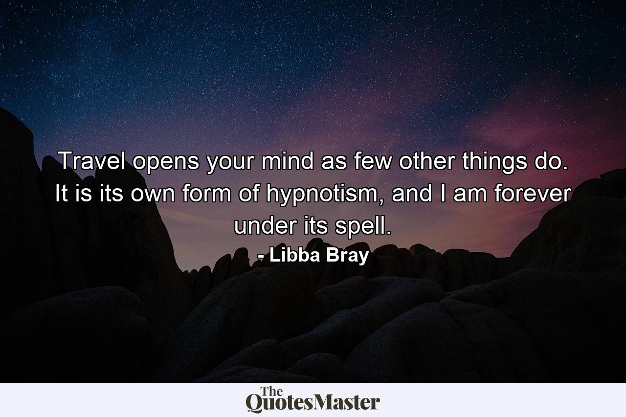 Travel opens your mind as few other things do. It is its own form of hypnotism, and I am forever under its spell. - Quote by Libba Bray