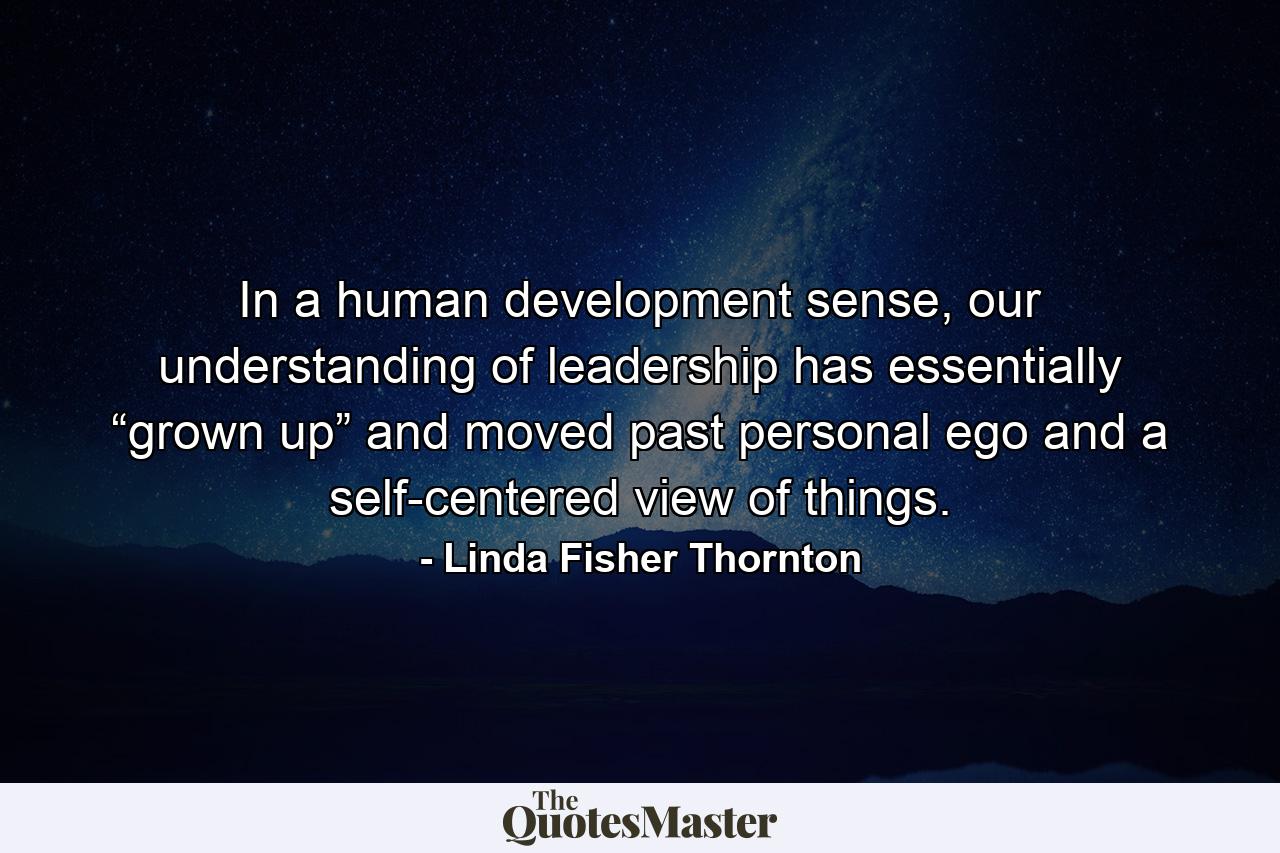 In a human development sense, our understanding of leadership has essentially “grown up” and moved past personal ego and a self-centered view of things. - Quote by Linda Fisher Thornton